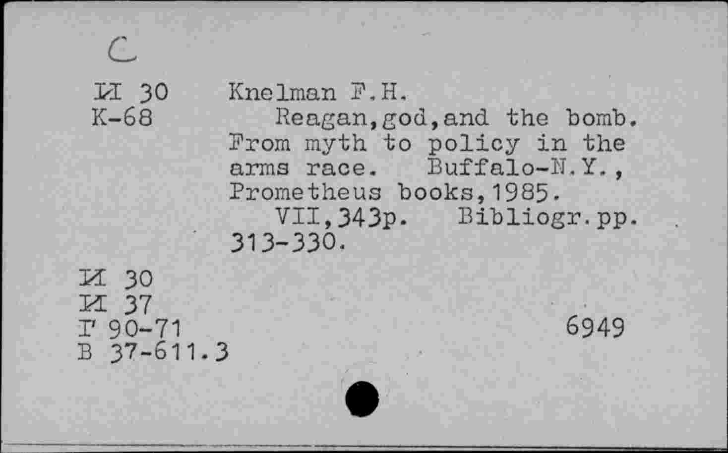 ﻿PI 30 K-68	Knelman P.H. Reagan,god,and the bomb. Prom myth to policy in the arms race. Buffalo-11. Y. , Prometheus books,1985- VII,343p- Bibliogr.pp. 313-330.
PE 30 PE 37 P 90-71	6949
B 37-611.3